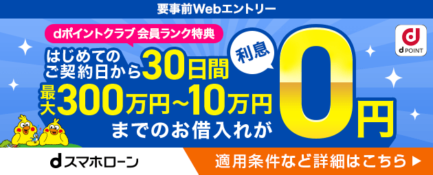 要事前Webエントリー dポイントクラブ会員ランク特典 はじめてのご契約日から30日間最大300万円から10万円までのお借り入れが利息0円 適用条件など詳細はこちら dスマホローン