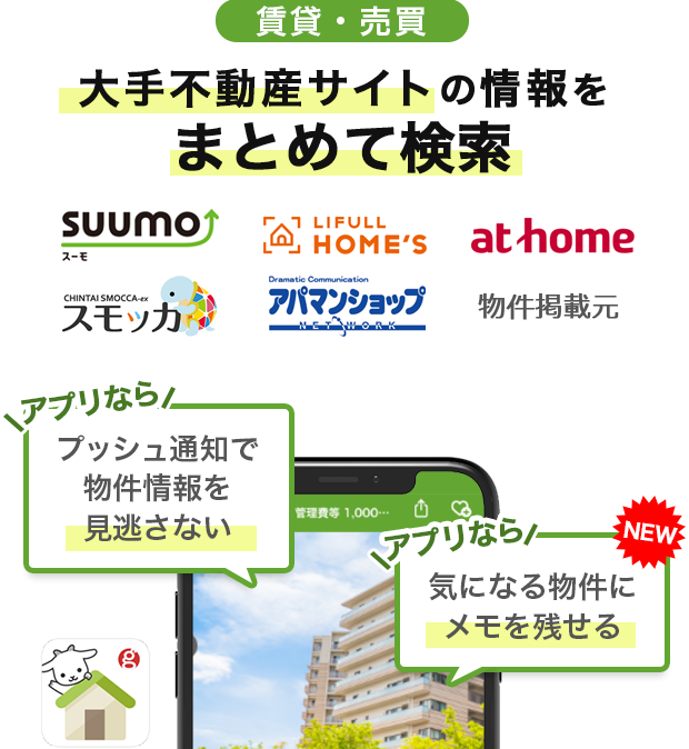 賃貸・売買 大手不動産サイトの情報をまとめて検索！【物件掲載元】スーモ・ホームズ・アットホーム・スモッカ・アパマンショップ アプリならプッシュ通知で物件情報を見逃さない　【NEW】アプリなら気になる物件にメモを残せる